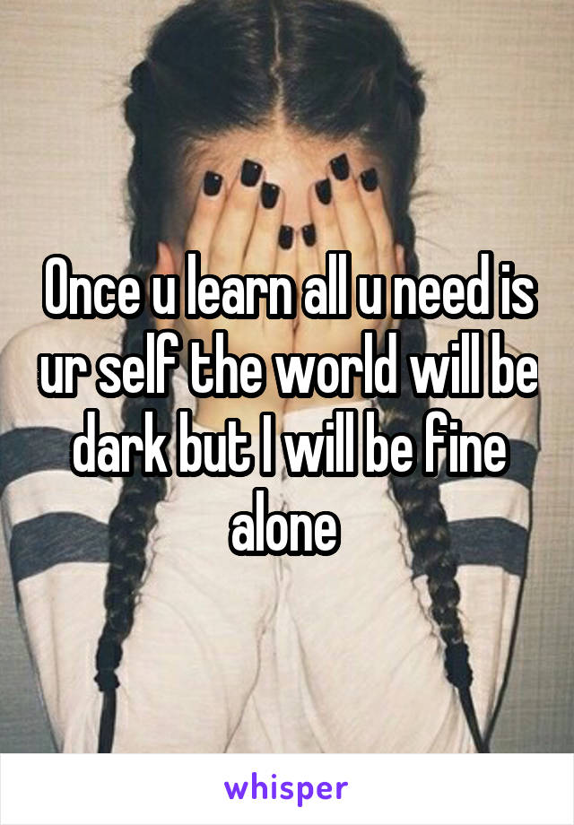 Once u learn all u need is ur self the world will be dark but I will be fine alone 