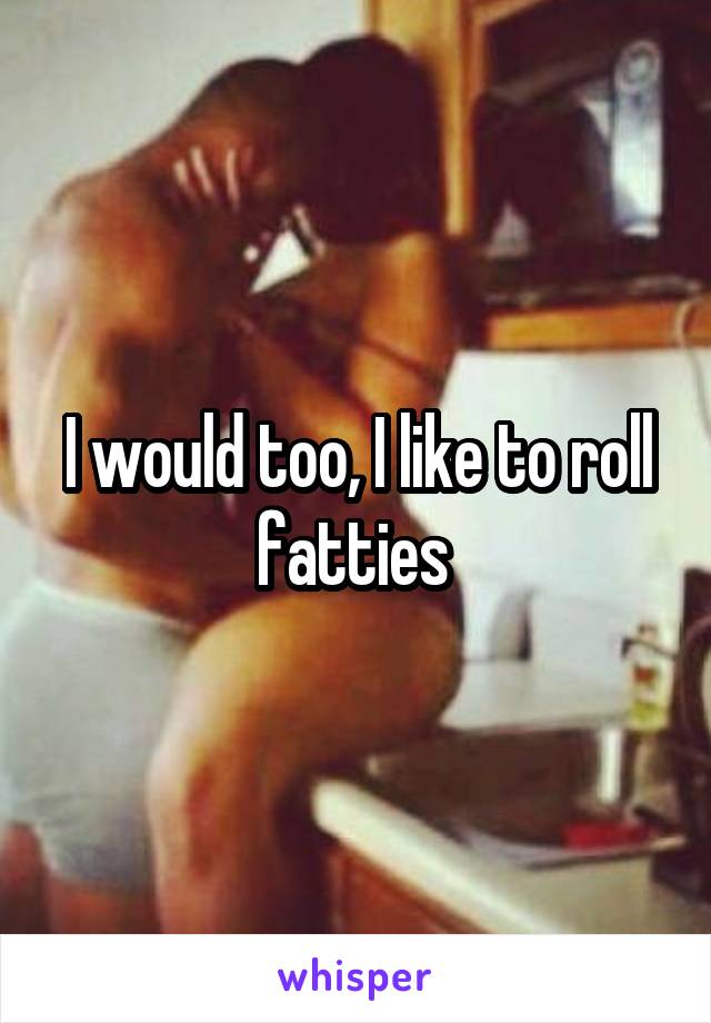 I would too, I like to roll fatties 