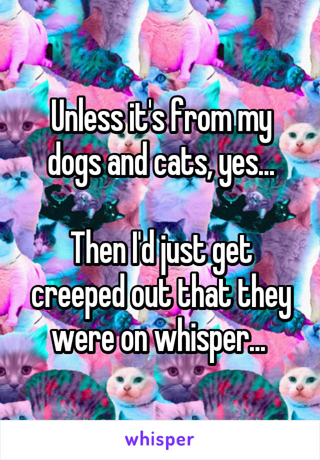 Unless it's from my dogs and cats, yes...

Then I'd just get creeped out that they were on whisper... 