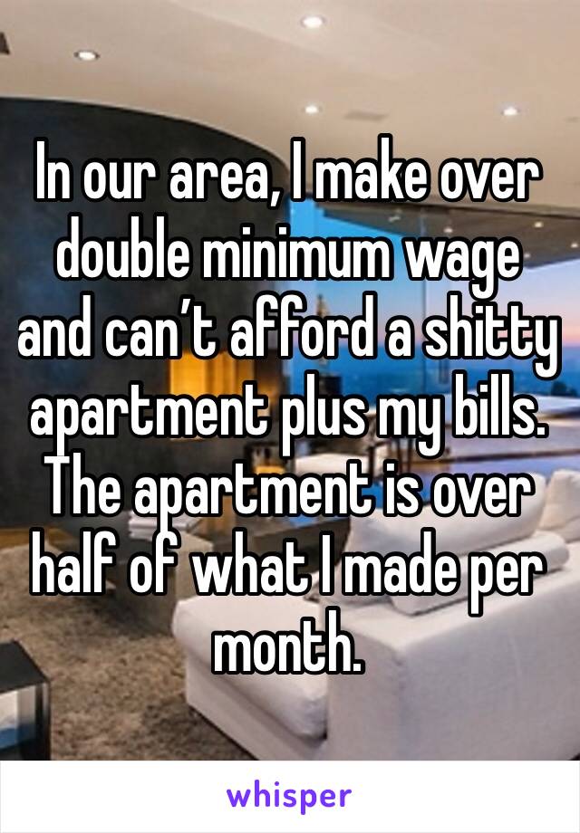 In our area, I make over double minimum wage and can’t afford a shitty apartment plus my bills. The apartment is over half of what I made per month.