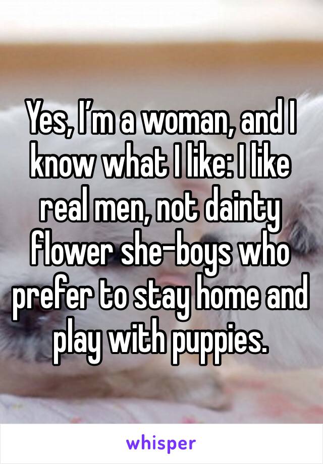 Yes, I’m a woman, and I know what I like: I like real men, not dainty flower she-boys who prefer to stay home and play with puppies. 