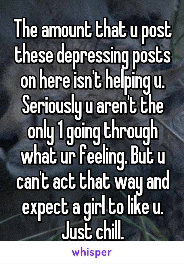 The amount that u post these depressing posts on here isn't helping u. Seriously u aren't the only 1 going through what ur feeling. But u can't act that way and expect a girl to like u. Just chill.