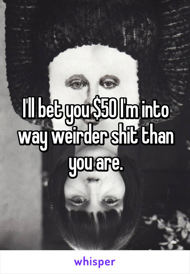 I'll bet you $50 I'm into way weirder shit than you are.