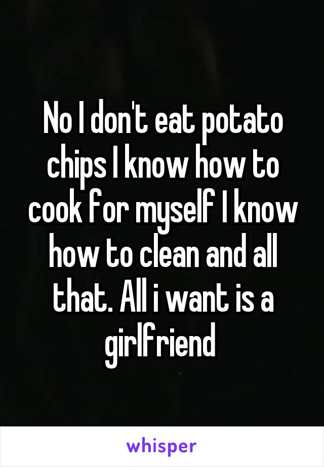 No I don't eat potato chips I know how to cook for myself I know how to clean and all that. All i want is a girlfriend 