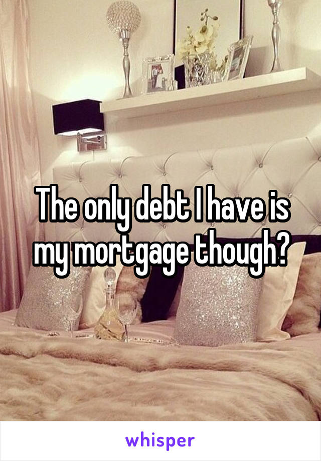 The only debt I have is my mortgage though?