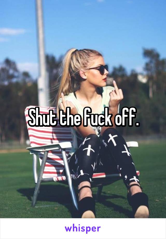 Shut the fuck off.