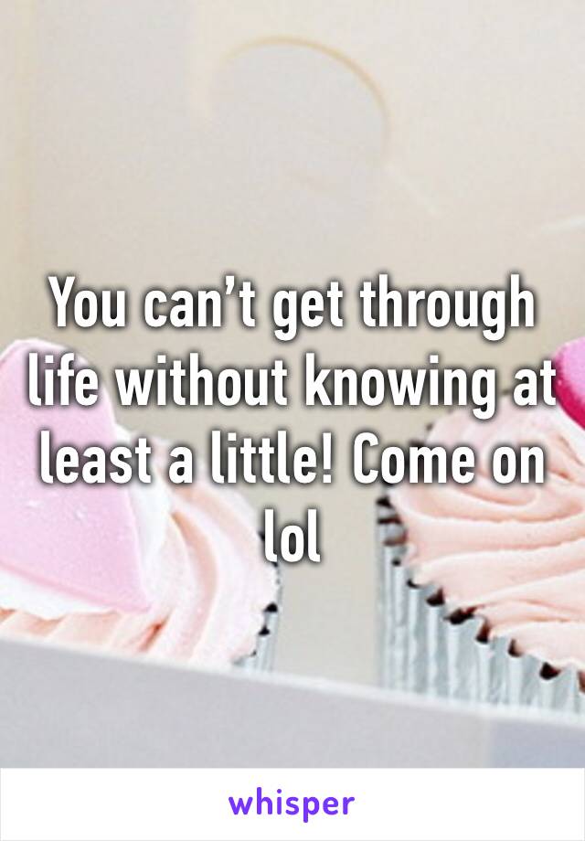 You can’t get through life without knowing at least a little! Come on lol