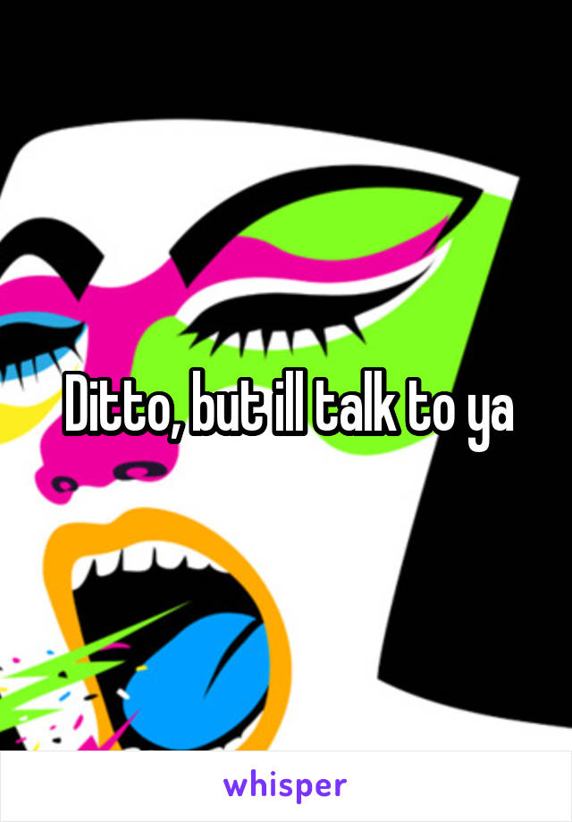 Ditto, but ill talk to ya