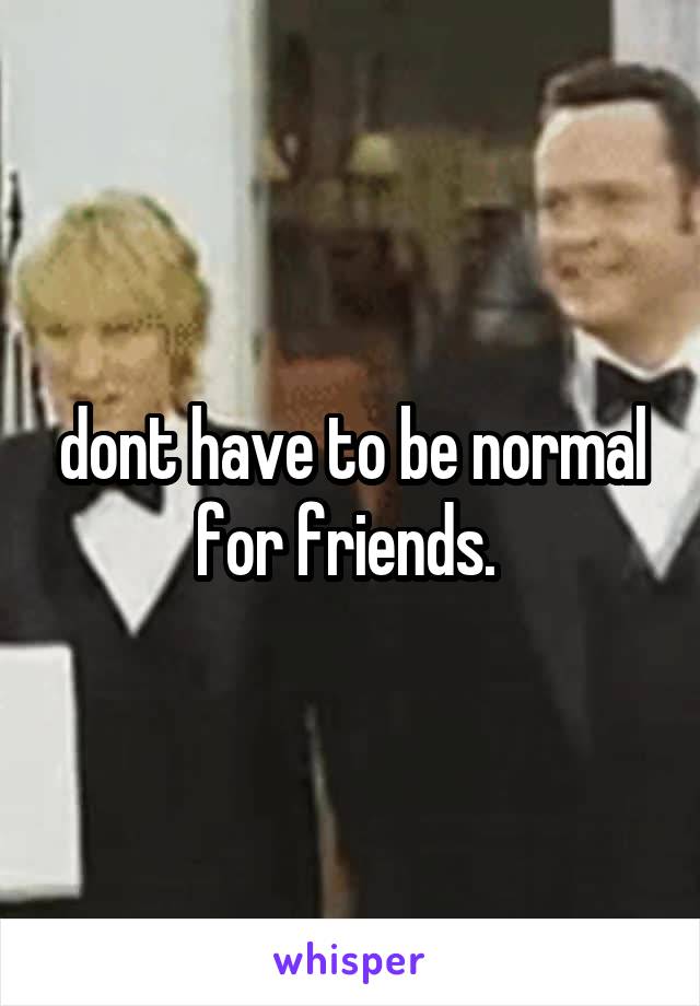 dont have to be normal for friends. 