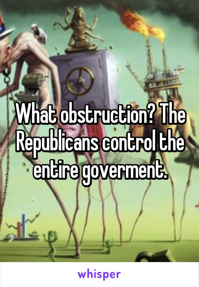 What obstruction? The Republicans control the entire goverment.