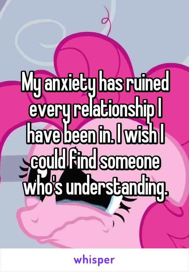 My anxiety has ruined every relationship I have been in. I wish I could find someone who's understanding.