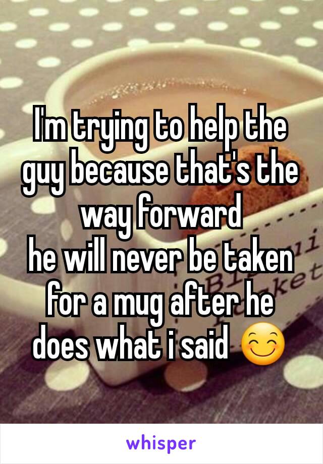 I'm trying to help the guy because that's the way forward
he will never be taken for a mug after he does what i said 😊