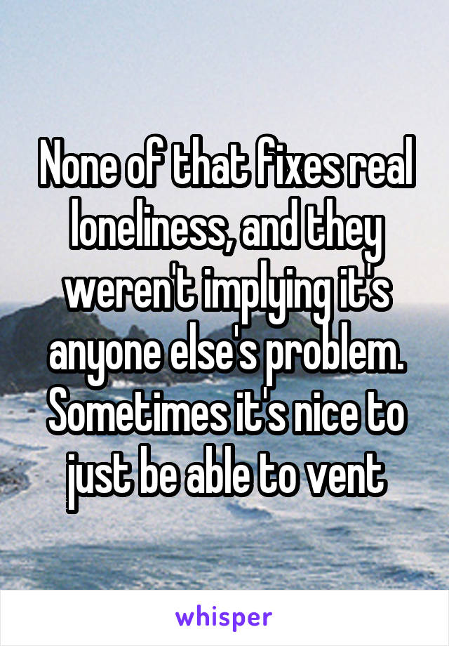 None of that fixes real loneliness, and they weren't implying it's anyone else's problem. Sometimes it's nice to just be able to vent