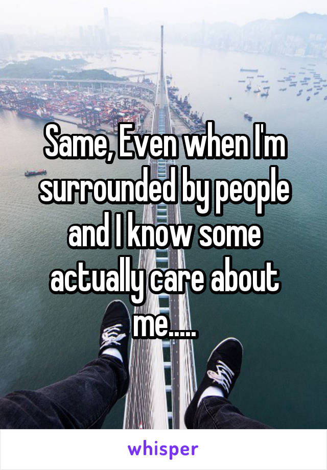 Same, Even when I'm surrounded by people and I know some actually care about me.....