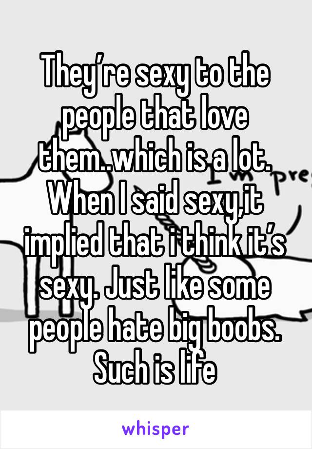 They’re sexy to the people that love them..which is a lot. When I said sexy,it implied that i think it’s sexy. Just like some people hate big boobs. Such is life