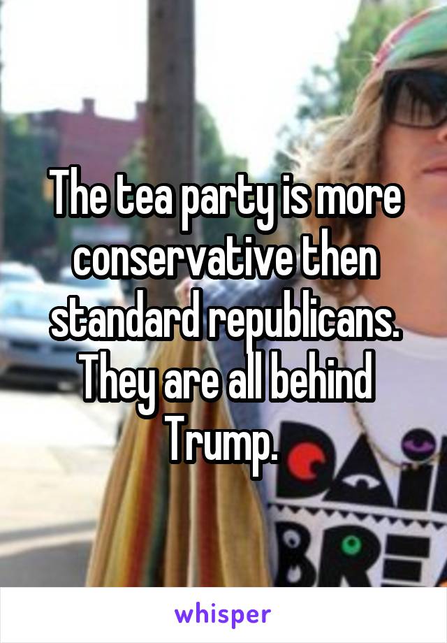 The tea party is more conservative then standard republicans. They are all behind Trump. 