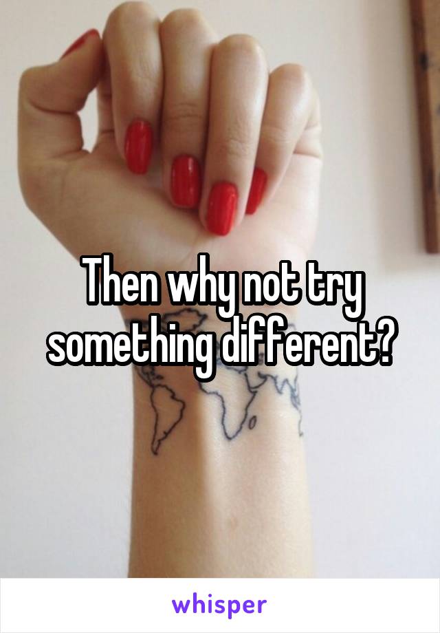 Then why not try something different?