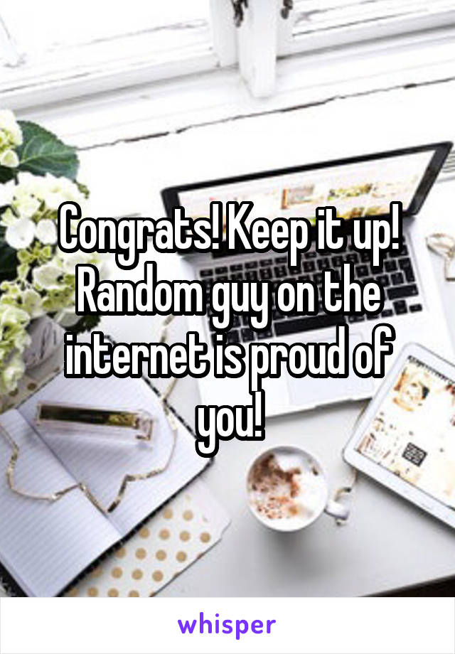 Congrats! Keep it up! Random guy on the internet is proud of you!