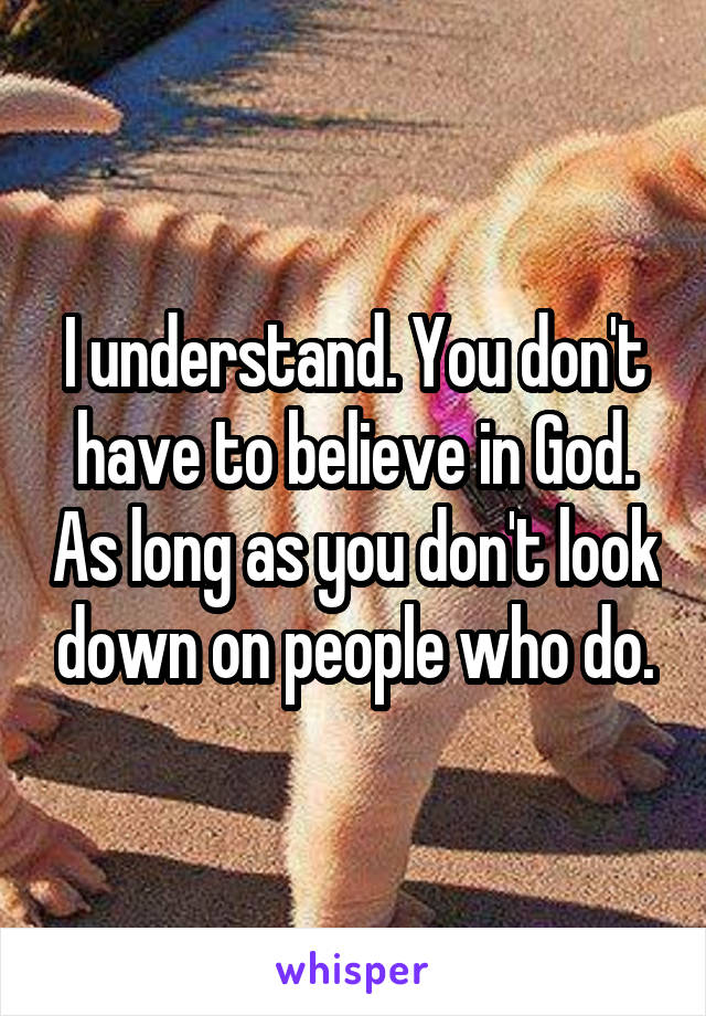 I understand. You don't have to believe in God. As long as you don't look down on people who do.