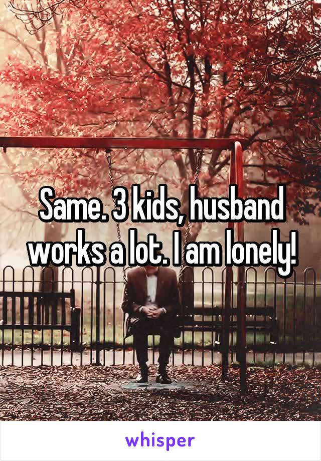 Same. 3 kids, husband works a lot. I am lonely!