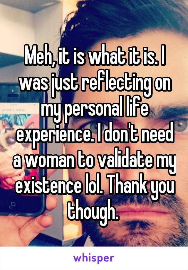 Meh, it is what it is. I was just reflecting on my personal life experience. I don't need a woman to validate my existence lol. Thank you though. 