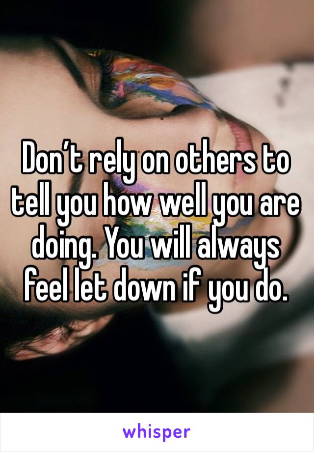 Don’t rely on others to tell you how well you are doing. You will always feel let down if you do. 