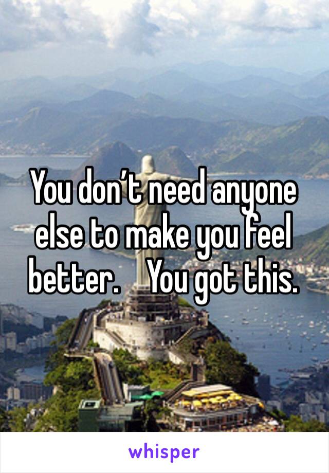 You don’t need anyone else to make you feel better.    You got this.