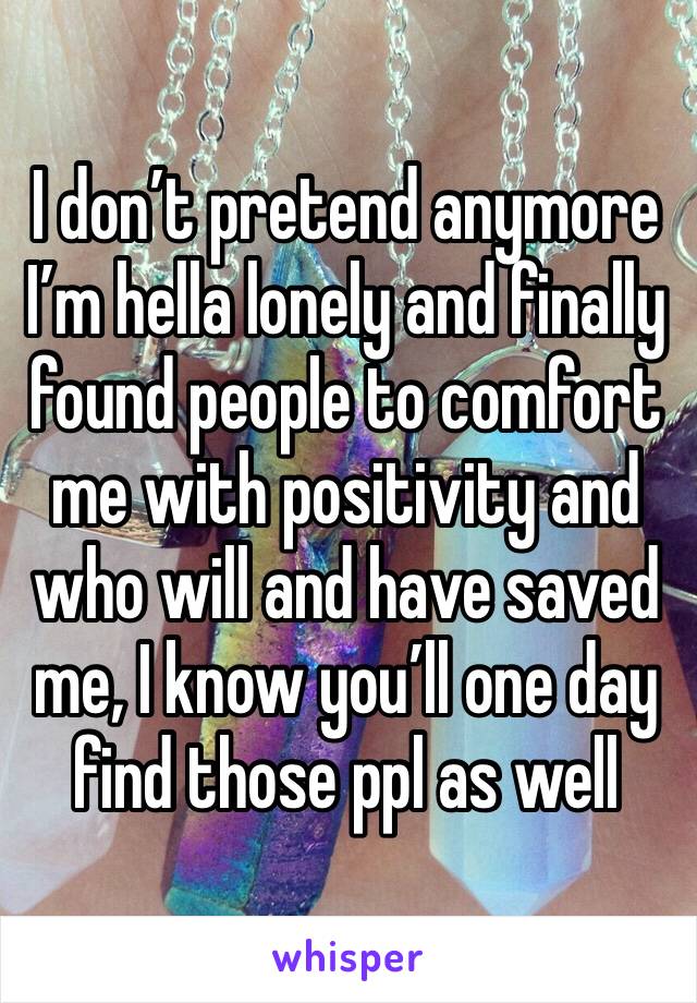 I don’t pretend anymore I’m hella lonely and finally found people to comfort me with positivity and who will and have saved me, I know you’ll one day find those ppl as well