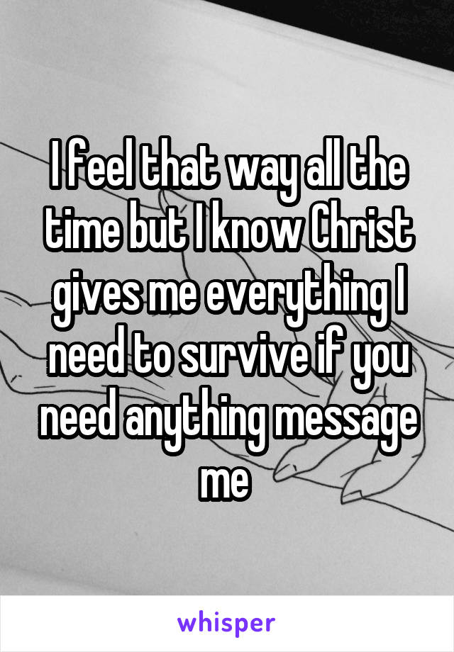 I feel that way all the time but I know Christ gives me everything I need to survive if you need anything message me 