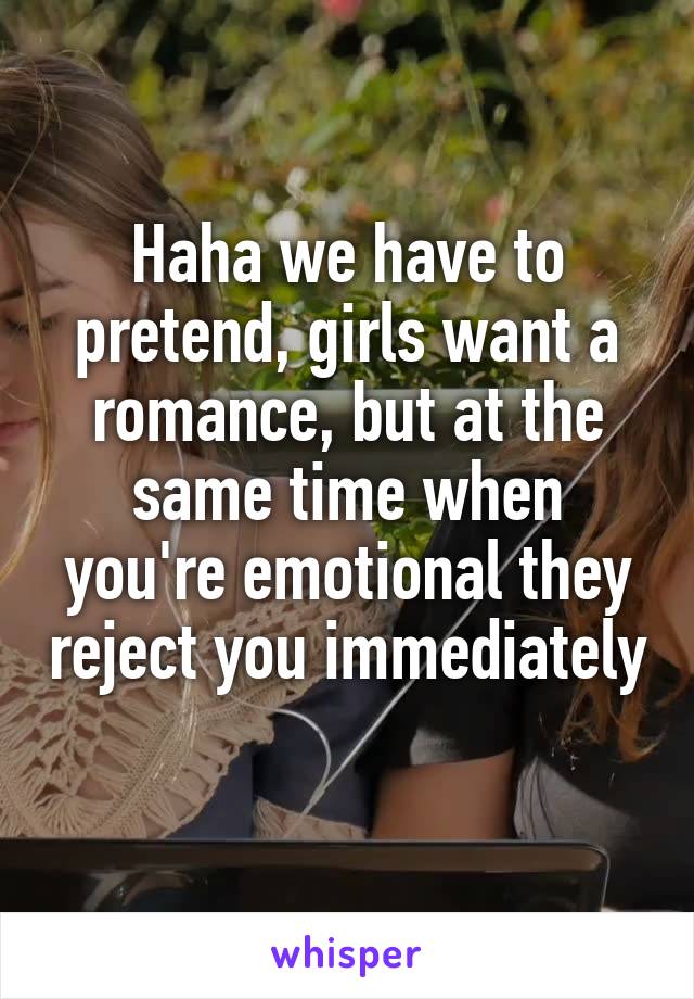 Haha we have to pretend, girls want a romance, but at the same time when you're emotional they reject you immediately 
