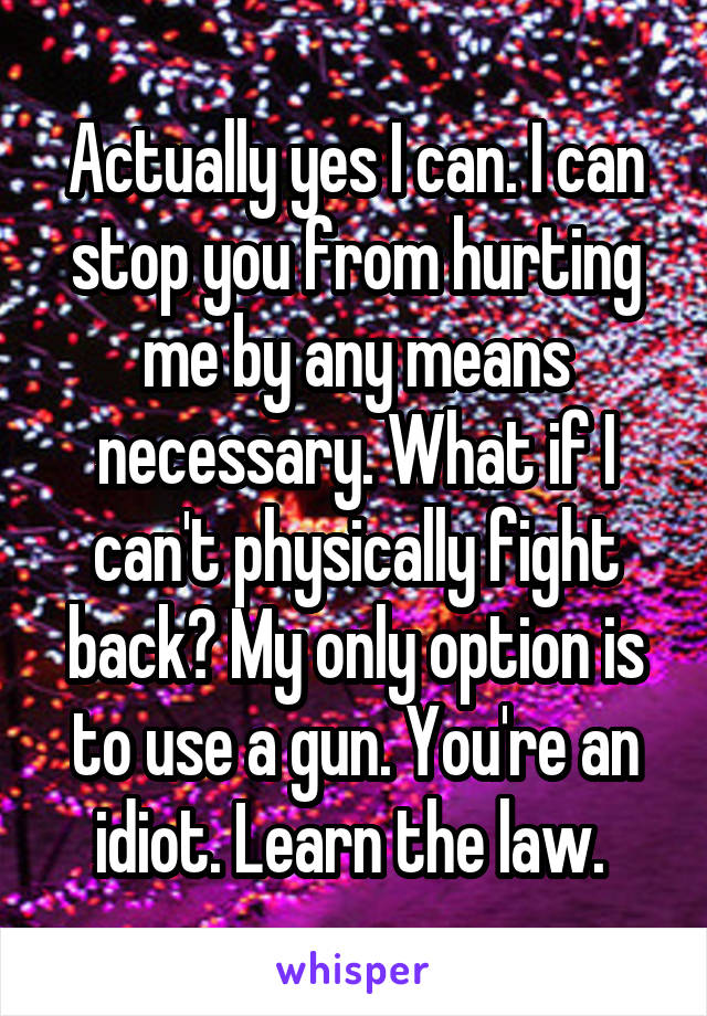 Actually yes I can. I can stop you from hurting me by any means necessary. What if I can't physically fight back? My only option is to use a gun. You're an idiot. Learn the law. 