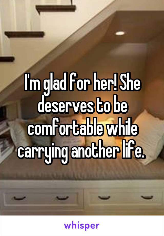 I'm glad for her! She deserves to be comfortable while carrying another life. 