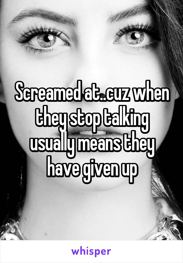 Screamed at..cuz when they stop talking usually means they have given up