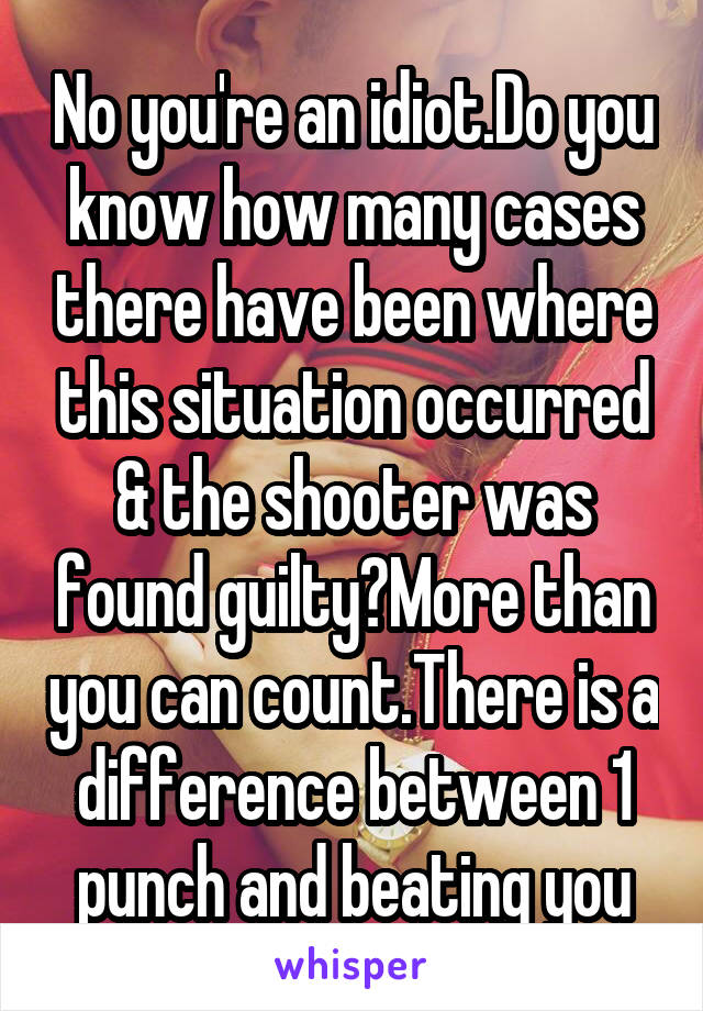 No you're an idiot.Do you know how many cases there have been where this situation occurred & the shooter was found guilty?More than you can count.There is a difference between 1 punch and beating you