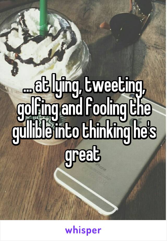 ... at lying, tweeting, golfing and fooling the gullible into thinking he's great 