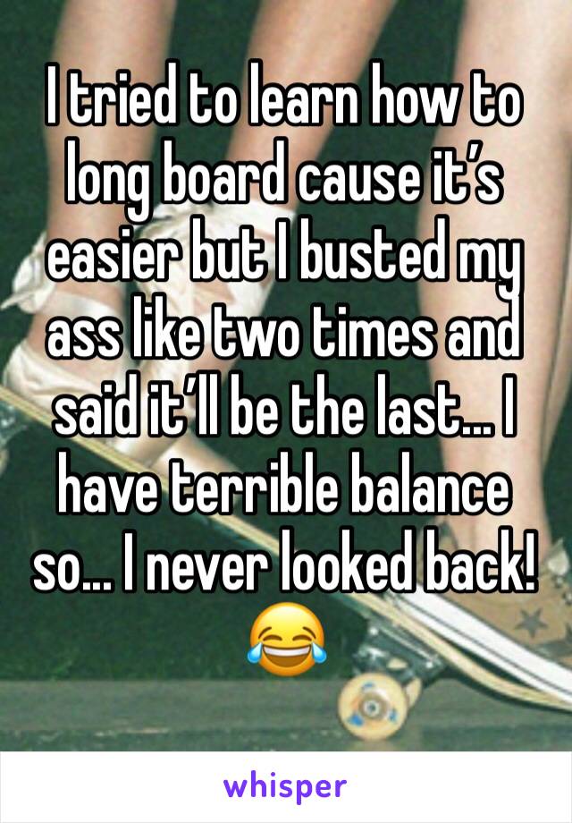 I tried to learn how to long board cause it’s easier but I busted my ass like two times and said it’ll be the last... I have terrible balance so... I never looked back!😂