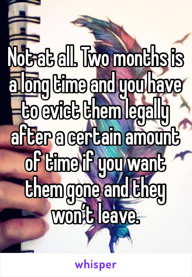 Not at all. Two months is a long time and you have to evict them legally after a certain amount of time if you want them gone and they won’t leave.