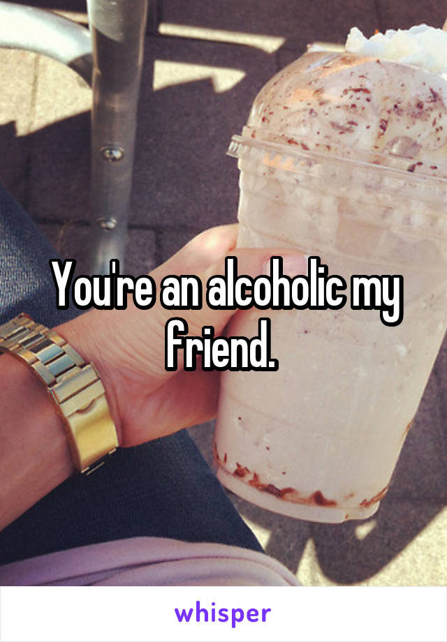 You're an alcoholic my friend. 