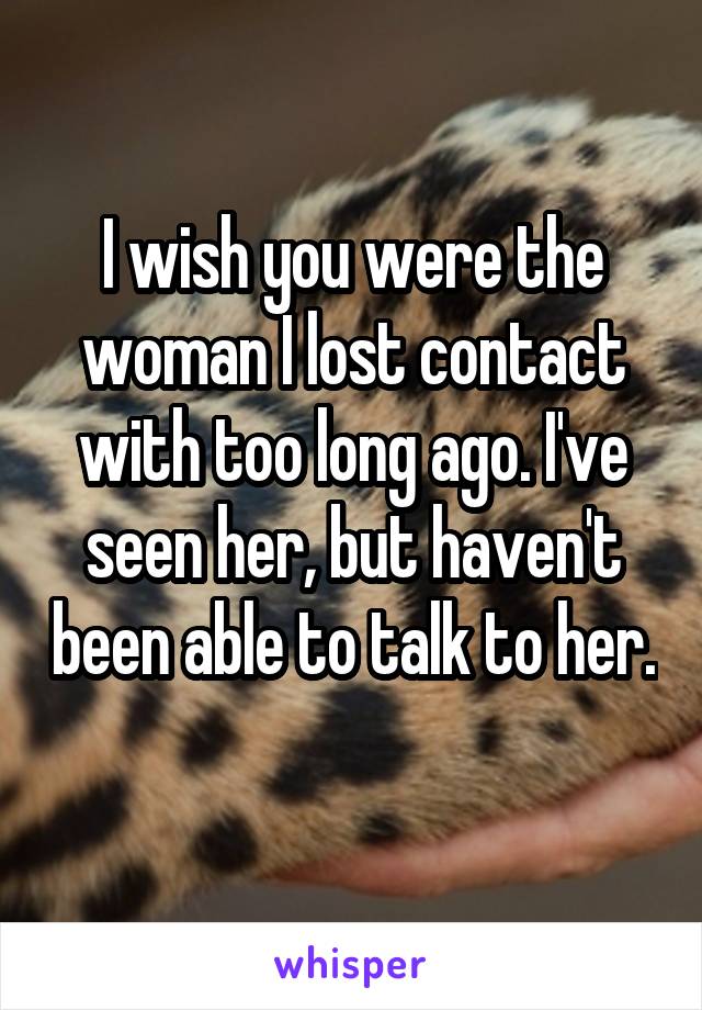 I wish you were the woman I lost contact with too long ago. I've seen her, but haven't been able to talk to her. 