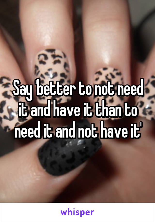 Say 'better to not need it and have it than to need it and not have it'