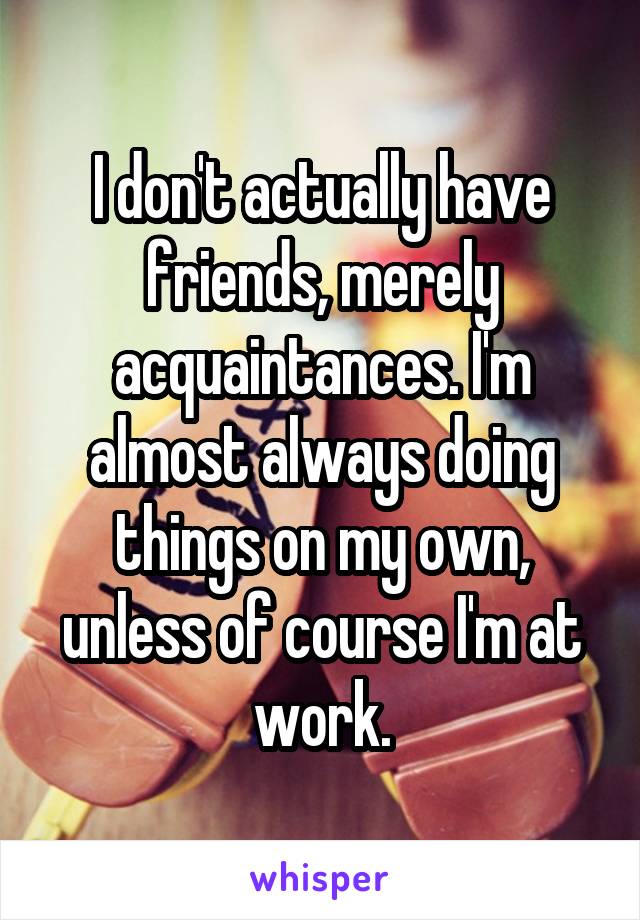 I don't actually have friends, merely acquaintances. I'm almost always doing things on my own, unless of course I'm at work.