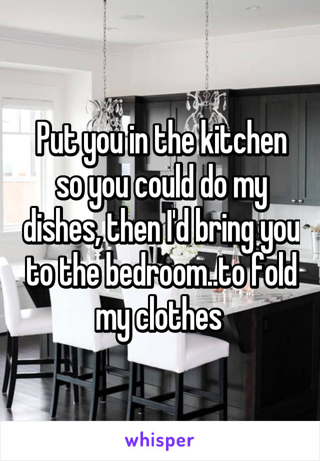 Put you in the kitchen so you could do my dishes, then I'd bring you to the bedroom..to fold my clothes 