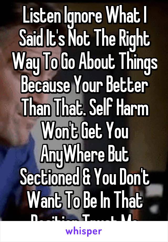 Listen Ignore What I Said It's Not The Right Way To Go About Things Because Your Better Than That. Self Harm Won't Get You AnyWhere But Sectioned & You Don't Want To Be In That Position Trust Me