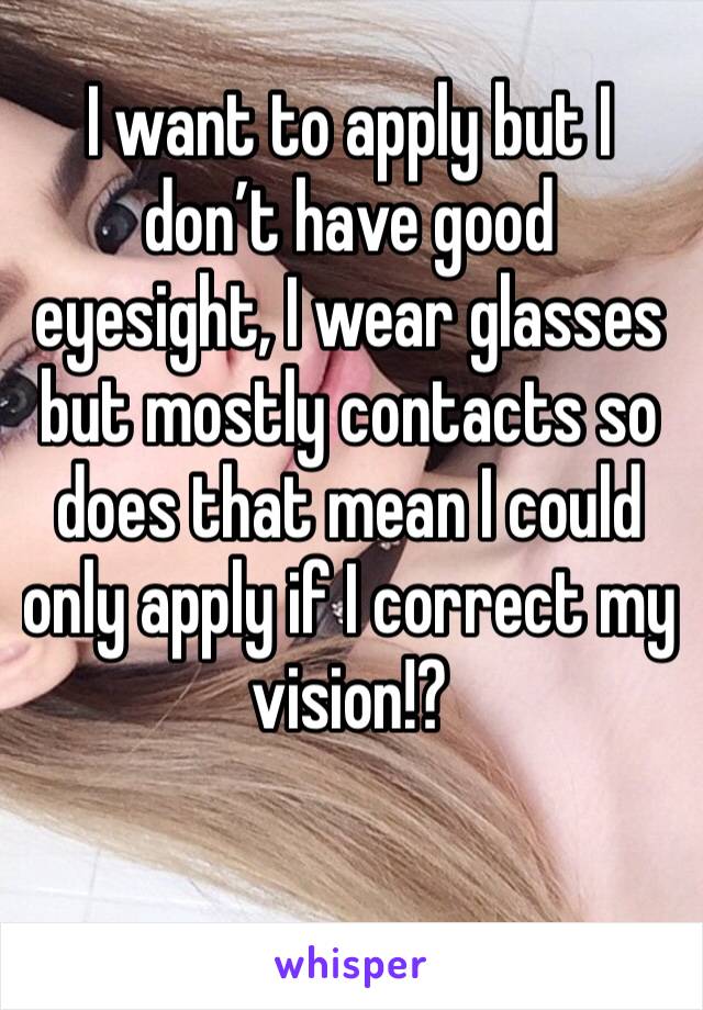 I want to apply but I don’t have good eyesight, I wear glasses but mostly contacts so does that mean I could only apply if I correct my vision!? 