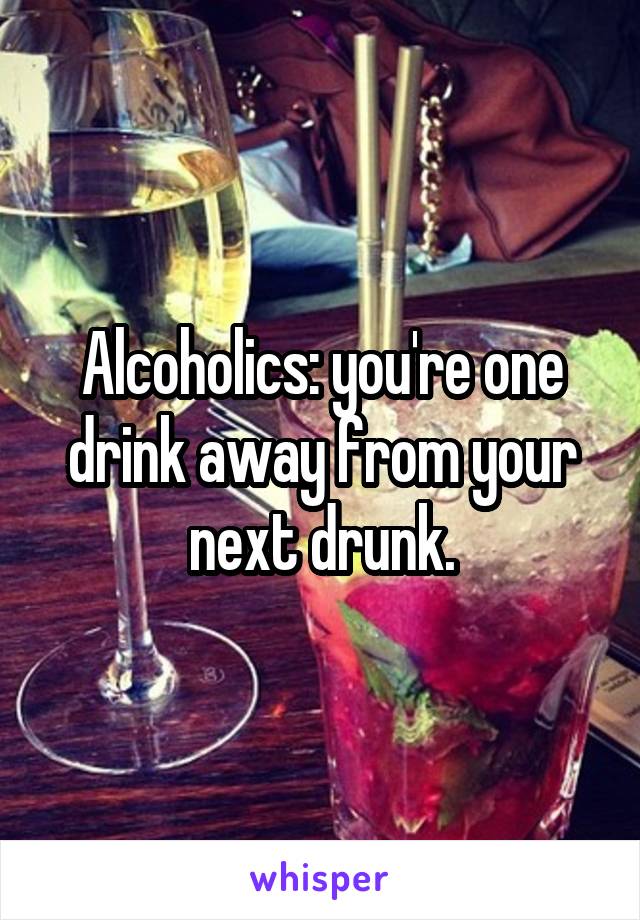 Alcoholics: you're one drink away from your next drunk.