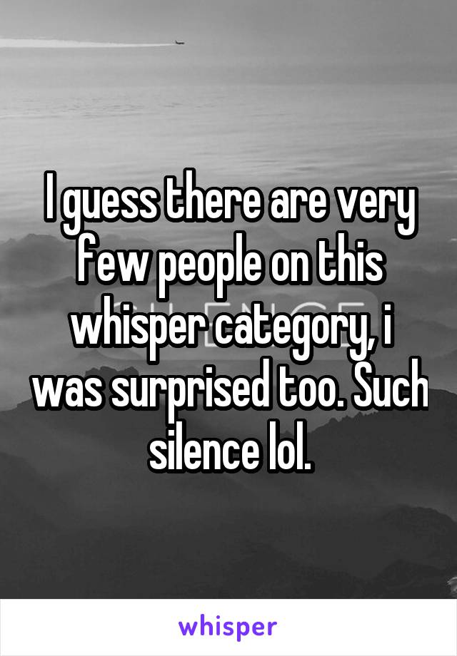 I guess there are very few people on this whisper category, i was surprised too. Such silence lol.