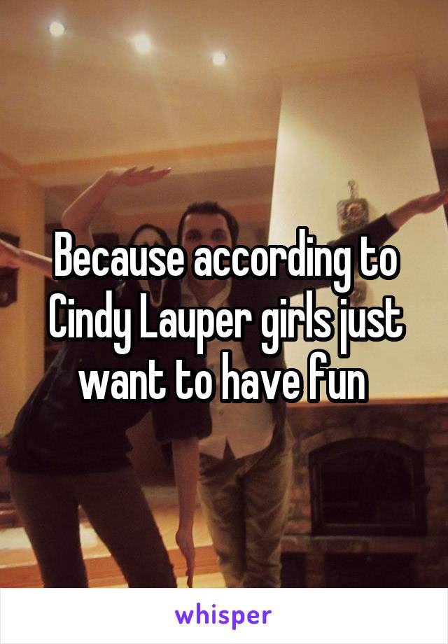 Because according to Cindy Lauper girls just want to have fun 