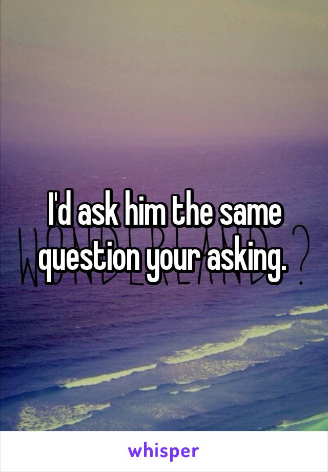 I'd ask him the same question your asking. 