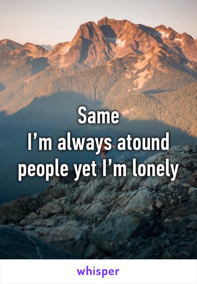 Same
I’m always atound people yet I’m lonely