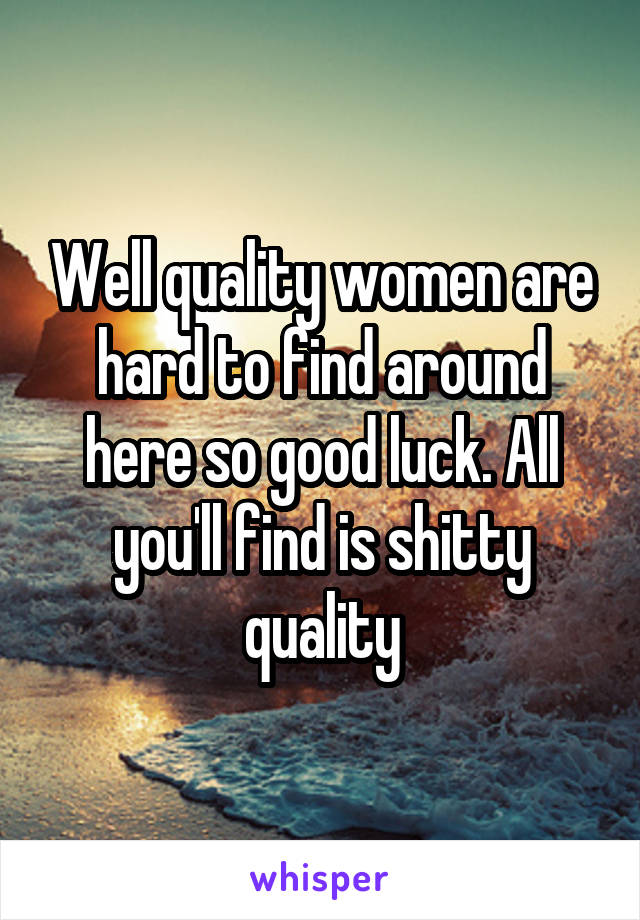 Well quality women are hard to find around here so good luck. All you'll find is shitty quality